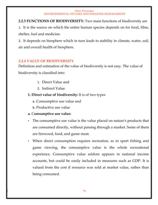 Ishan Dewangan
ENVIRONMENTAL STUDIES AND DISASTER MANAGEMENT
79
2.2.3 FUNCTIONS OF BIODIVERSITY: Two main functions of biodiversity are
1. It is the source on which the entire human species depends on for food, fibre,
shelter, fuel and medicine.
2. It depends on biosphere which in turn leads to stability in climate, water, soil,
air and overall health of biosphere.
2.2.4 VALUE OF BIODIVERSITY
Definition and estimation of the value of biodiversity is not easy. The value of
biodiversity is classified into:
1. Direct Value and
2. Indirect Value
1. Direct value of biodiversity: It is of two types
a. Consumptive use value and
b. Productive use value
a. Consumptive use value:
• The consumptive use value is the value placed on nature's products that
are consumed directly, without passing through a market. Some of them
are firewood, food, and game meat.
• When direct consumption requires recreation, as in sport fishing and
game viewing, the consumptive value is the whole recreational
experience. Consumptive value seldom appears in national income
accounts, but could be easily included in measures such as GDP. It is
valued from the cost if resource was sold at market value, rather than
being consumed.
 