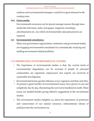 Ishan Dewangan
ENVIRONMENTAL STUDIES AND DISASTER MANAGEMENT
8
auditors and environmental managers would be in great demand in the
coming years.
(iv) Green media:
Environmental awareness can be spread amongst masses through mass
media like television, radio, newspaper, magazine, hoardings,
advertisements etc., for which environmentally educated persons are
required.
(v) Environmental consultancy:
Many non-government organizations, industries and government bodies
are engaging environmental consultants for systematically studying and
tackling environment related problems.
1.1.5 IMPORTANCE OF ENVIRONMENTAL STUDIES
• The importance of environmental studies is that, the current trend of
environmental degradation can be reversed if people of educated
communities are organized, empowered and experts are involved in
sustainable development.
• Environmental factors greatly influence every organism and their activities.
• At present a great number of environmental issues, have grown in size and
complexity day by day, threatening the survival of mankind on earth. These
issues are studied besides giving effective suggestions in the environment
studies.
• The environment studies enlighten us, about the importance of protection
and conservation of our natural resources, indiscriminate release of
pollution into the environment etc.
 