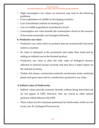 Ishan Dewangan
ENVIRONMENTAL STUDIES AND DISASTER MANAGEMENT
80
• High consumptive use values on resources may lead to the following
problems:
• Over-exploitation of wildlife in developing countries
• Loss of traditional controls on hunting and
• Loss of wildlife populations at productive levels.
• Consumptive use value benefits the communities closest to the resource
if harvested sustainably and managed efficiently.
b. Productive use value:
• Productive use value refers to products that are commercially harvested
(sold in a market).
• Its value is estimated at the production end rather than retail end by
adding an inflated cost to the finished product.
• Productive use value is often the only value of biological resource
reflected in national income accounts and may have a major impact on
the national economy.
• Timber, fish, honey, construction materials, mushrooms, fruits, medicinal
plants and game meat sold in a market have productive use value.
2. Indirect value of biodiversity
• Indirect values provide economic benefits without being harvested and
do not appear in GDP. However, they are crucial to other natural
products which influence the GDP.
• These values involve functions performed by biodiversity which are not
of any use. Ex: Ecological Processes etc.
 