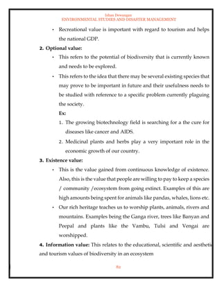 Ishan Dewangan
ENVIRONMENTAL STUDIES AND DISASTER MANAGEMENT
82
• Recreational value is important with regard to tourism and helps
the national GDP.
2. Optional value:
• This refers to the potential of biodiversity that is currently known
and needs to be explored.
• This refers to the idea that there may be several existing species that
may prove to be important in future and their usefulness needs to
be studied with reference to a specific problem currently plaguing
the society.
Ex:
1. The growing biotechnology field is searching for a the cure for
diseases like cancer and AIDS.
2. Medicinal plants and herbs play a very important role in the
economic growth of our country.
3. Existence value:
• This is the value gained from continuous knowledge of existence.
Also, this is the value that people are willing to pay to keep a species
/ community /ecosystem from going extinct. Examples of this are
high amounts being spent for animals like pandas, whales, lions etc.
• Our rich heritage teaches us to worship plants, animals, rivers and
mountains. Examples being the Ganga river, trees like Banyan and
Peepal and plants like the Vambu, Tulsi and Vengai are
worshipped.
4. Information value: This relates to the educational, scientific and aesthetic
and tourism values of biodiversity in an ecosystem
 