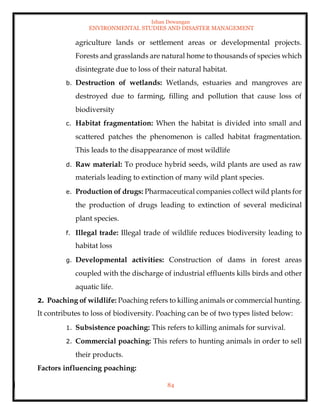 Ishan Dewangan
ENVIRONMENTAL STUDIES AND DISASTER MANAGEMENT
84
agriculture lands or settlement areas or developmental projects.
Forests and grasslands are natural home to thousands of species which
disintegrate due to loss of their natural habitat.
b. Destruction of wetlands: Wetlands, estuaries and mangroves are
destroyed due to farming, filling and pollution that cause loss of
biodiversity
c. Habitat fragmentation: When the habitat is divided into small and
scattered patches the phenomenon is called habitat fragmentation.
This leads to the disappearance of most wildlife
d. Raw material: To produce hybrid seeds, wild plants are used as raw
materials leading to extinction of many wild plant species.
e. Production of drugs: Pharmaceutical companies collect wild plants for
the production of drugs leading to extinction of several medicinal
plant species.
f. Illegal trade: Illegal trade of wildlife reduces biodiversity leading to
habitat loss
g. Developmental activities: Construction of dams in forest areas
coupled with the discharge of industrial effluents kills birds and other
aquatic life.
2. Poaching of wildlife: Poaching refers to killing animals or commercial hunting.
It contributes to loss of biodiversity. Poaching can be of two types listed below:
1. Subsistence poaching: This refers to killing animals for survival.
2. Commercial poaching: This refers to hunting animals in order to sell
their products.
Factors influencing poaching:
 
