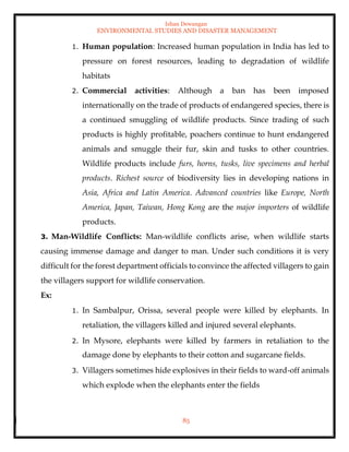 Ishan Dewangan
ENVIRONMENTAL STUDIES AND DISASTER MANAGEMENT
85
1. Human population: Increased human population in India has led to
pressure on forest resources, leading to degradation of wildlife
habitats
2. Commercial activities: Although a ban has been imposed
internationally on the trade of products of endangered species, there is
a continued smuggling of wildlife products. Since trading of such
products is highly profitable, poachers continue to hunt endangered
animals and smuggle their fur, skin and tusks to other countries.
Wildlife products include furs, horns, tusks, live specimens and herbal
products. Richest source of biodiversity lies in developing nations in
Asia, Africa and Latin America. Advanced countries like Europe, North
America, Japan, Taiwan, Hong Kong are the major importers of wildlife
products.
3. Man-Wildlife Conflicts: Man-wildlife conflicts arise, when wildlife starts
causing immense damage and danger to man. Under such conditions it is very
difficult for the forest department officials to convince the affected villagers to gain
the villagers support for wildlife conservation.
Ex:
1. In Sambalpur, Orissa, several people were killed by elephants. In
retaliation, the villagers killed and injured several elephants.
2. In Mysore, elephants were killed by farmers in retaliation to the
damage done by elephants to their cotton and sugarcane fields.
3. Villagers sometimes hide explosives in their fields to ward-off animals
which explode when the elephants enter the fields
 
