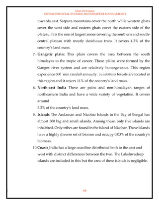 Ishan Dewangan
ENVIRONMENTAL STUDIES AND DISASTER MANAGEMENT
88
towards east. Satpura mountains cover the north while western ghats
cover the west side and eastern ghats cover the eastern side of the
plateau. It is the one of largest zones covering the southern and south-
central plateau with mostly deciduous trees. It covers 4.3% of the
country's land mass.
7. Gangetic plain: This plain covers the area between the south
himalayas to the tropic of cancer. These plains were formed by the
Ganges river system and are relatively homogeneous. This region
experience 600 mm rainfall annually. Sunderbans forests are located in
this region and it covers 11% of the country's land mass.
8. North-east India These are pains and non-himalayan ranges of
northeastern India and have a wide variety of vegetation. It covers
around
5.2% of the country's land mass.
9. Islands The Andaman and Nicobar Islands in the Bay of Bengal has
almost 300 big and small islands. Among these, only five islands are
inhabited. Only tribes are found in the island of Nicobar. These islands
have a highly diverse set of biomes and occupy 0.03% of the country's
biomass.
10.Coasts India has a large coastline distributed both to the east and
west with distinct differences between the two. The Lakshwadeep
islands are included in this but the area of these islands is negligible.
 