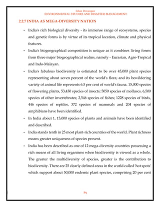 Ishan Dewangan
ENVIRONMENTAL STUDIES AND DISASTER MANAGEMENT
89
2.2.7 INDIA AS MEGA-DIVERSITY NATION
• India's rich biological diversity - its immense range of ecosystems, species
and genetic forms is by virtue of its tropical location, climate and physical
features.
• India's biogeographical composition is unique as it combines living forms
from three major biogeographical realms, namely - Eurasian, Agro-Tropical
and Indo-Malayan.
• India's fabulous biodiversity is estimated to be over 45,000 plant species
representing about seven percent of the world's flora; and its bewildering
variety of animal life represents 6.5 per cent of world's fauna. 15,000 species
of flowering plants, 53,430 species of insects; 5050 species of molluscs, 6,500
species of other invertebrates; 2,546 species of fishes; 1228 species of birds,
446 species of reptiles, 372 species of mammals and 204 species of
amphibians have been identified.
• In India about 1, 15,000 species of plants and animals have been identified
and described.
• India stands tenth in 25 most plant-rich countries of the world. Plant richness
means greater uniqueness of species present.
• India has been described as one of 12 mega-diversity countries possessing a
rich means of all living organisms when biodiversity is viewed as a whole.
The greater the multidiversity of species, greater is the contribution to
biodiversity. There are 25 clearly defined areas in the world called 'hot spots'
which support about 50,000 endemic plant species, comprising 20 per cent
 