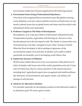 Ishan Dewangan
ENVIRONMENTAL STUDIES AND DISASTER MANAGEMENT
9
Environment studies have become significant for the following reasons:
1. Environment Issues being of International Importance:
It has been well recognized that environment issues like global warming,
ozone depletion, acid rain, marine pollution and loss of biodiversity are not
merely national issues but are global issues and hence must be tackled with
international efforts and cooperation.
2. Problems Cropped in The Wake of Development:
Development, in its wake gave birth to Urbanization, Industrial Growth,
Transportation Systems, Agriculture and Housing etc. However, it has
become phased out in the developed world. The North, to cleanse their own
environment has, fact fully, managed to move ‘dirty’ factories to South.
When the West developed, it did so perhaps in ignorance of the
environmental impact of its activities. Evidently such a path is neither
practicable nor desirable, even if developing world follows that.
3. Explosively Increase in Pollution:
World census reflects that one in every seven persons in this plant lives in
India. Evidently with 16 per cent of the world's population and only 2.4 per
cent of its land area, there is a heavy pressure on the natural resources
including land. Agricultural experts have recognized soils health problems
like deficiency of micronutrients and organic matter, soil salinity and
damage of soil structure.
4. Need for An Alternative Solution:
It is essential, especially for developing countries to find alternative paths to
an alternative goal. We need a goal as under:
 