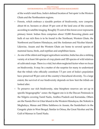 Ishan Dewangan
ENVIRONMENTAL STUDIES AND DISASTER MANAGEMENT
90
of the world's total flora. India's defined location of 'hot spots' is the Western
Ghats and the Northeastern regions.
• Forests, which embrace a sizeable portion of biodiversity, now comprise
about 64 m. hectares or about 19 per cent of the land area of the country,
according to satellite imaging. Roughly 33 cent of this forest cover represents
primary forest. Indian flora comprises about 15,000 flowering plants and
bulk of our rich flora is to be found in the Northeast, Western Ghats, the
Northwest and Eastern Himalayas, and the Andaman and Nicobar Islands.
Likewise, Assam and the Western Ghats are home to several species of
mammal fauna, birds, and reptilian and amphibian fauna.
• As one of the oldest and largest agriculture societies, India has also a striking
variety of at least 166 species of crop plants and 320 species of wild relatives
of cultivated crops. There is a vital, but often-neglected factor when we focus
on biodiversity. It may be a matter of she surprise for many to understand
that the tribals who officially constitute 7.5 per cent of India's population
have preserved 90 per cent of the country's biocultural diversity. To a large
extent, the survival of our biodiversity depends on how best the tribals are
looked after.
• To preserve our rich biodiversity, nine biosphere reserves are set up in
specific biogeographic'' zones: the biggest one is in the Deccan Peninsula in
the Nilgiris covering Tamil Nadu, Andhra Pradesh and Karnataka. Others
are the Nanda Devi in Uttar khand in the Western Himalayas, the Nokrek in
Meghalaya, Manas and Dibru Saikhowa in Assam, the Sunderban's in the
Gangetic plain in West Bengal, Similar in Orissa, the Great Nicobar and the
Gulf of Mannar in Tamil Nadu.
 