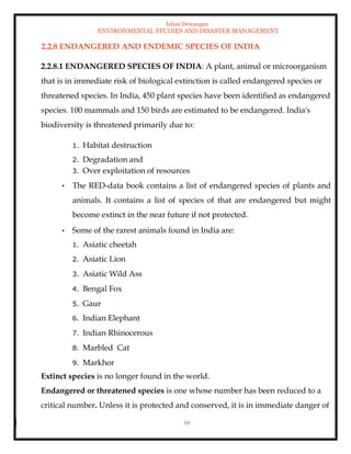 Ishan Dewangan
ENVIRONMENTAL STUDIES AND DISASTER MANAGEMENT
91
2.2.8 ENDANGERED AND ENDEMIC SPECIES OF INDIA
2.2.8.1 ENDANGERED SPECIES OF INDIA: A plant, animal or microorganism
that is in immediate risk of biological extinction is called endangered species or
threatened species. In India, 450 plant species have been identified as endangered
species. 100 mammals and 150 birds are estimated to be endangered. India's
biodiversity is threatened primarily due to:
1. Habitat destruction
2. Degradation and
3. Over exploitation of resources
• The RED-data book contains a list of endangered species of plants and
animals. It contains a list of species of that are endangered but might
become extinct in the near future if not protected.
• Some of the rarest animals found in India are:
1. Asiatic cheetah
2. Asiatic Lion
3. Asiatic Wild Ass
4. Bengal Fox
5. Gaur
6. Indian Elephant
7. Indian Rhinocerous
8. Marbled Cat
9. Markhor
Extinct species is no longer found in the world.
Endangered or threatened species is one whose number has been reduced to a
critical number. Unless it is protected and conserved, it is in immediate danger of
 