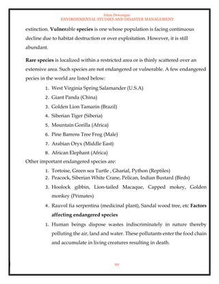 Ishan Dewangan
ENVIRONMENTAL STUDIES AND DISASTER MANAGEMENT
92
extinction. Vulnerable species is one whose population is facing continuous
decline due to habitat destruction or over exploitation. However, it is still
abundant.
Rare species is localized within a restricted area or is thinly scattered over an
extensive area. Such species are not endangered or vulnerable. A few endangered
pecies in the world are listed below:
1. West Virginia Spring Salamander (U.S.A)
2. Giant Panda (China)
3. Golden Lion Tamarin (Brazil)
4. Siberian Tiger (Siberia)
5. Mountain Gorilla (Africa)
6. Pine Barrens Tree Frog (Male)
7. Arabian Oryx (Middle East)
8. African Elephant (Africa)
Other important endangered species are:
1. Tortoise, Green sea Turtle , Gharial, Python (Reptiles)
2. Peacock, Siberian White Crane, Pelican, Indian Bustard (Birds)
3. Hoolock gibbin, Lion-tailed Macaque, Capped mokey, Golden
monkey (Primates)
4. Rauvol fia serpentina (medicinal plant), Sandal wood tree, etc Factors
affecting endangered species
1. Human beings dispose wastes indiscriminately in nature thereby
polluting the air, land and water. These pollutants enter the food chain
and accumulate in living creatures resulting in death.
 
