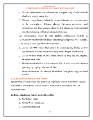 Ishan Dewangan
ENVIRONMENTAL STUDIES AND DISASTER MANAGEMENT
93
2. Over-exploitation of natural resources and poaching of wild animals
also leads to their extinction.
3. Climate change brought about by accumulation of green houses gases
in the atmosphere. Climate change threatens organisms and
ecosystems and they cannot adjust to the changing environmental
conditions leading to their death and extinction.
• An international treaty to help protect endangered wildlife is,
"Convention on International Trade in Endangered Species 1975" (CITES).
This treaty is now signed by 160 countries.
1. CITES lists 900 species that cannot be commercially traded as live
specimens or wildlife products as they are in danger of extinction.
2. CITES restricts trade of 2900 other species as they are endangered.
Drawbacks of cites
1. This treaty is limited as enforcement is difficult and convicted violators
get away by paying only a small fine.
2. Member countries can exempt themselves from protecting any listed
species.
2.2.8.2 ENDEMIC SPECIES OF INDIA
Species that are found only in a particular region are known as endemic species.
Almost 60% the endemic species in India are found in Himalayas and the
Western Ghats.
Endemic species are mainly concentrated in:
1. North-East India
2. North-West Himalayas
3. Western Ghats and
 