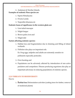 Ishan Dewangan
ENVIRONMENTAL STUDIES AND DISASTER MANAGEMENT
94
4. Andaman & Nicobar Islands.
Examples of endemic Flora species are
1. Sapria Himalayana
2. Ovaria Lurida
3. Nepenthis khasiana etc
Endemic fauna of significance in the western ghats are:
1. Lion tailed macaque
2. Nilgiri langur
3. Brown palm civet and
4. Nilgiri tahr
Factors affecting endemic species:
1. Habitat loss and fragmentation due to draining and filling of inland
wetlands.
2. Pollution also plays an important role.
Ex: Frog eggs, tadpoles and adults are extremely sensitive to
pollutants especially pesticides.
3. Over-hunting and
4. Populations can be adversely affected by introduction of non active
predators and competitors. Disease producing organisms also play an
important adversary in reducing populations of endemic species.
2.2.9 THREATS TO BIODIVERSITY
Due to
1. Habitat loss Deforestation activities (cutting trees for timber, removal
of medicinal plants)
 