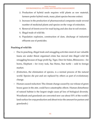 Ishan Dewangan
ENVIRONMENTAL STUDIES AND DISASTER MANAGEMENT
95
2. Production of hybrid seeds requires wild plants as raw material,
farmers prefer hybrid reeds, many plant species become extinct.
3. Increase in the production of pharmaceutical companies made several
number of medicinal plants and species on the verge of extinction.
4. Removal of forest-cover for road laying and also due to soil erosion.
5. Illegal trade of wild life.
6. Population explosion, construction of dam, discharge of industrial
effluents use of pesticides.
Poaching of wild life
• Due to poaching, illegal trade and smuggling activities most of our valuable
fauna are under threat organised crime has moved into illegal wild life
smuggling because of huge profit Eg. Tiger, Deer for hides, Rhinoceros – for
horns, Elephant – for ivory tusk, Sea Horse, Star turtle – sold to foreign
market.
• (Extinction, the elimination of species, is a normal process of the natural
world. Species die put and are replaced by others as part of evolutionary
change.
• Human caused reduction: The climate change caused by our release of green
house gases in the atm. could have catastrophic effects. Human disturbance
of natural habitat is the largest single cause pf loss of biological diversity.
Woodlands and grasslands are converted now use about 10% of the world’s
land surface for crop production and about twice the amount for pasture and
grasslands.)
 