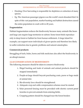 Ishan Dewangan
ENVIRONMENTAL STUDIES AND DISASTER MANAGEMENT
96
• Hunting: Over harvesting is responsible for depletion or extinction of many
species.
• Eg. The American passenger pigeon was the world’s most abundant bird. In
spite of this vast population, market hunting and habitat destruction caused
the entire population to crash with in 20 years.
Fragmentation
Habitat fragmentation reduces the biodiversity because many animals like bears
and large cats require large territories to subsist. Some forest birds reproduce
only in deep forest or habitat far from human settlement. A large island for
example, can support more individuals of given species and therefore less likely
to suffer extinction due to genetic problems and natural catastrophes.
Commercial products:
Smuggling of fuels, hides, horns and folk medicines also affect the biodiversity in
an abrupt manner.
2.2.10 CONSERVATION OF BIODIVERSITY
The following measures should be taken to conserve biodiversity
1. Illegal hunting and trade of animals and animal products should be
stopped immediately
2. People-at-large should boycott purchasing coats, purse or bags made
of animal skin
3. Bio-diversity laws should be strengthened.
4. Adequate crop and cattle compensation schemes must be started
5. Solar powered fencing must be provided with electric current proof
trenches to prevent animals from entering fields.
6. Cropping pattern should be changed near the forest borders
 