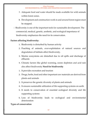 Ishan Dewangan
ENVIRONMENTAL STUDIES AND DISASTER MANAGEMENT
97
7. Adequate food and water should be made available for wild animals
within forest zones.
8. Development and construction work in and around forest region must
be stopped.
Biodiversity is one of the important tools for sustainable development. The
commercial, medical, genetic, aesthetic, and ecological importance of
biodiversity emphasizes the need for its conservation.
Factors affecting biodiversity:
1. Biodiversity is disturbed by human activity
2. Poaching of animals, over-exploitation of natural sources and
degradation of habitats affect biodiversity.
3. Marine ecosystems are disturbed due to oil spills and discharge of
effluents
4. Climatic factors like global warming, ozone depletion and acid rain
also affect biodiversity Need for biodiversity
1. It provides recreation and tourism
2. Drugs, herbs, food and other important raw materials are derived from
plants and animals
3. It preserves the genetic diversity of plants and animals
4. It ensures sustainable utilization of life supporting systems on earth.
5. It needs to conservation of essential ecological diversity and life
supporting systems
6. Loss of biodiversity leads to ecological and environmental
deterioration
Types of conservation
 