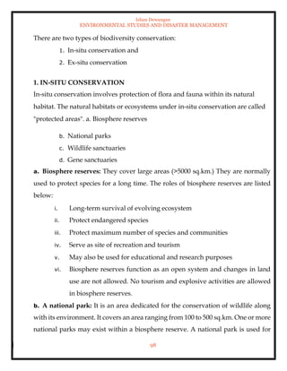 Ishan Dewangan
ENVIRONMENTAL STUDIES AND DISASTER MANAGEMENT
98
There are two types of biodiversity conservation:
1. In-situ conservation and
2. Ex-situ conservation
1. IN-SITU CONSERVATION
In-situ conservation involves protection of flora and fauna within its natural
habitat. The natural habitats or ecosystems under in-situ conservation are called
"protected areas". a. Biosphere reserves
b. National parks
c. Wildlife sanctuaries
d. Gene sanctuaries
a. Biosphere reserves: They cover large areas (>5000 sq.km.) They are normally
used to protect species for a long time. The roles of biosphere reserves are listed
below:
i. Long-term survival of evolving ecosystem
ii. Protect endangered species
iii. Protect maximum number of species and communities
iv. Serve as site of recreation and tourism
v. May also be used for educational and research purposes
vi. Biosphere reserves function as an open system and changes in land
use are not allowed. No tourism and explosive activities are allowed
in biosphere reserves.
b. A national park: It is an area dedicated for the conservation of wildlife along
with its environment. It covers an area ranging from 100 to 500 sq.km. One or more
national parks may exist within a biosphere reserve. A national park is used for
 