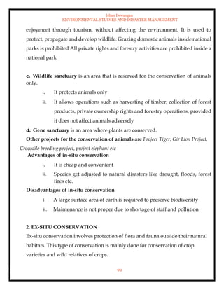 Ishan Dewangan
ENVIRONMENTAL STUDIES AND DISASTER MANAGEMENT
99
enjoyment through tourism, without affecting the environment. It is used to
protect, propagate and develop wildlife. Grazing domestic animals inside national
parks is prohibited All private rights and forestry activities are prohibited inside a
national park
c. Wildlife sanctuary is an area that is reserved for the conservation of animals
only.
i. It protects animals only
ii. It allows operations such as harvesting of timber, collection of forest
products, private ownership rights and forestry operations, provided
it does not affect animals adversely
d. Gene sanctuary is an area where plants are conserved.
Other projects for the conservation of animals are Project Tiger, Gir Lion Project,
Crocodile breeding project, project elephant etc
Advantages of in-situ conservation
i. It is cheap and convenient
ii. Species get adjusted to natural disasters like drought, floods, forest
fires etc.
Disadvantages of in-situ conservation
i. A large surface area of earth is required to preserve biodiversity
ii. Maintenance is not proper due to shortage of staff and pollution
2. EX-SITU CONSERVATION
Ex-situ conservation involves protection of flora and fauna outside their natural
habitats. This type of conservation is mainly done for conservation of crop
varieties and wild relatives of crops.
 