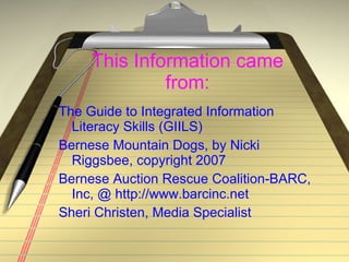 This Information came from: The Guide to Integrated Information Literacy Skills (GIILS) Bernese Mountain Dogs, by Nicki Riggsbee, copyright 2007 Bernese Auction Rescue Coalition-BARC, Inc, @ http://www.barcinc.net Sheri Christen, Media Specialist 