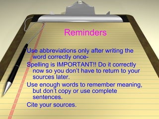 Reminders Use abbreviations only after writing the word correctly once- Spelling is IMPORTANT!! Do it correctly now so you don’t have to return to your sources later. Use enough words to remember meaning, but don’t copy or use complete sentences. Cite your sources. 