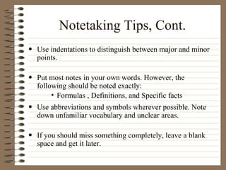 Notetaking Tips, Cont. Use indentations to distinguish between major and minor points.  Put most notes in your own words. However, the following should be noted exactly:  Formulas , Definitions, and Specific facts  Use abbreviations and symbols wherever possible. Note down unfamiliar vocabulary and unclear areas.  If you should miss something completely, leave a blank space and get it later.  