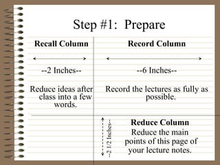 Step #1:  Prepare Recall Column --2 Inches-- Reduce ideas after class into a few words. Record Column --6 Inches-- Record the lectures as fully as possible. Reduce Column Reduce the main  points of this page of your lecture notes. --2 1/2 Inches-- 