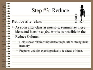 Step #3:  Reduce Reduce after class  As soon after class as possible, summarize these ideas and facts in as  few  words as possible in the Reduce Column.   Helps show relationships between points & strengthens memory.  Prepares you for exams gradually & ahead of time. 