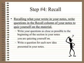 Step #4: Recall Recalling what your wrote in your notes, write questions in the Recall column of your notes to quiz yourself on the material. Write your questions as close as possible to the beginning of the section in your notes  you are quizzing yourself on. Write a question for each new idea  presented in your notes. 
