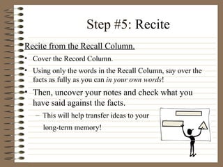 Step #5:  Recite Recite from the Recall Column. Cover the Record Column.  Using only the words in the Recall Column, say over the facts as fully as you can  in your own words !  Then, uncover your notes and check what you have said against the facts.  This will help transfer ideas to your  long-term memory! 