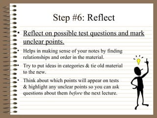 Step #6:  Reflect  Reflect on possible test questions and mark unclear points. Helps in making sense of your notes by finding relationships and order in the material.  Try to put ideas in categories & tie old material  to the new.  Think about which points will appear on tests  & highlight any unclear points so you can ask  questions about them  before  the next lecture. 