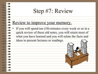 Step #7: Review Review to improve your memory. If you will spend ten (10) minutes every week or so in a quick review of these old notes, you will retain most of what you have learned and you will relate the facts and ideas to present lectures or readings. 