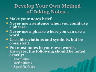 Make your notes brief. Never use a sentence when you could use a phrase. Never use a phrase where you can use a word. Use abbreviations and symbols, but be consistent. Put most notes in your own words. However, the following should be noted exactly: Formulas Definitions Specific facts 