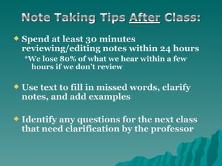 Spend at least 30 minutes reviewing/editing notes within 24 hours *We lose 80% of what we hear within a few hours if we don’t review Use text to fill in missed words, clarify notes, and add examples  Identify any questions for the next class that need clarification by the professor   