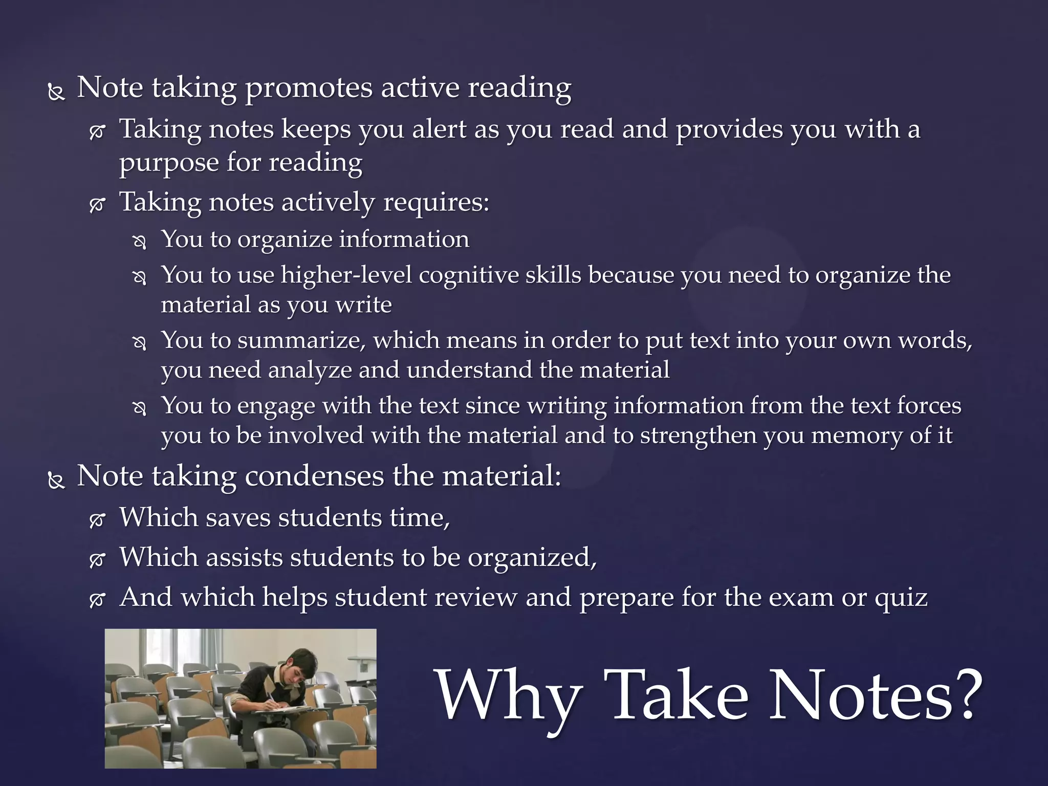    Note taking promotes active reading
       Taking notes keeps you alert as you read and provides you with a
        purpose for reading
       Taking notes actively requires:
            You to organize information
            You to use higher-level cognitive skills because you need to organize the
             material as you write
            You to summarize, which means in order to put text into your own words,
             you need analyze and understand the material
            You to engage with the text since writing information from the text forces
             you to be involved with the material and to strengthen you memory of it
   Note taking condenses the material:
       Which saves students time,
       Which assists students to be organized,
       And which helps student review and prepare for the exam or quiz



                                     Why Take Notes?
 