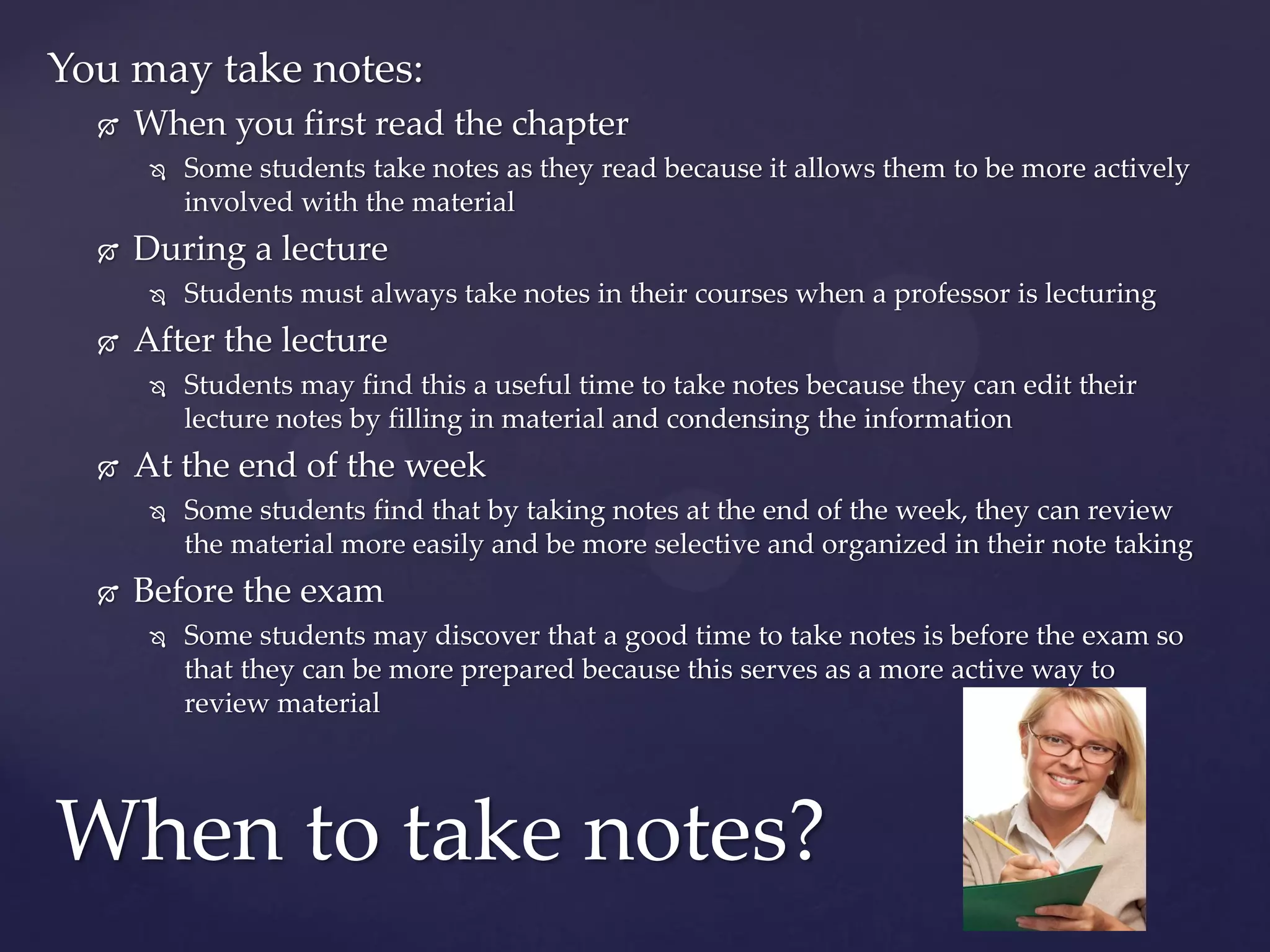 You may take notes:
     When you first read the chapter
          Some students take notes as they read because it allows them to be more actively
           involved with the material
     During a lecture
          Students must always take notes in their courses when a professor is lecturing
     After the lecture
          Students may find this a useful time to take notes because they can edit their
           lecture notes by filling in material and condensing the information
     At the end of the week
          Some students find that by taking notes at the end of the week, they can review
           the material more easily and be more selective and organized in their note taking
     Before the exam
          Some students may discover that a good time to take notes is before the exam so
           that they can be more prepared because this serves as a more active way to
           review material




When to take notes?
 