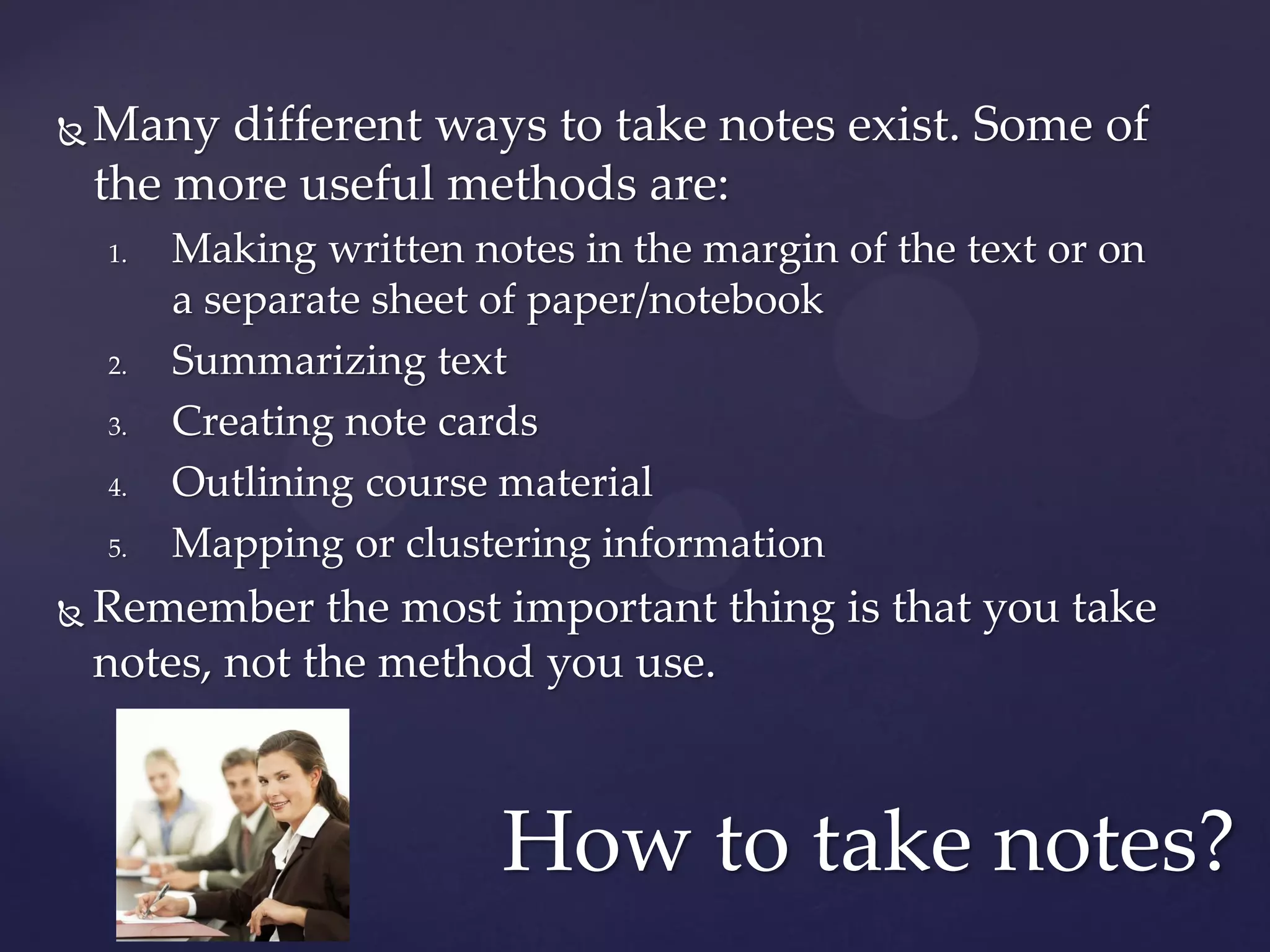    Many different ways to take notes exist. Some of
    the more useful methods are:
    1.   Making written notes in the margin of the text or on
         a separate sheet of paper/notebook
    2.   Summarizing text
    3.   Creating note cards
    4.   Outlining course material
    5.   Mapping or clustering information
   Remember the most important thing is that you take
    notes, not the method you use.



                          How to take notes?
 