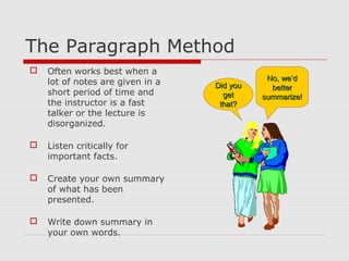 The Paragraph Method
 Often works best when a
lot of notes are given in a
short period of time and
the instructor is a fast
talker or the lecture is
disorganized.
 Listen critically for
important facts.
 Create your own summary
of what has been
presented.
 Write down summary in
your own words.
Did youDid you
getget
that?that?
No, we’dNo, we’d
betterbetter
summarize!summarize!
 