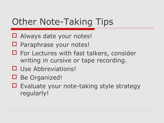 Other Note-Taking Tips
 Always date your notes!
 Paraphrase your notes!
 For Lectures with fast talkers, consider
writing in cursive or tape recording.
 Use Abbreviations!
 Be Organized!
 Evaluate your note-taking style strategy
regularly!
 