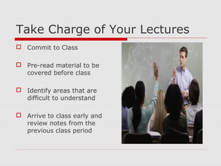 Take Charge of Your Lectures
 Commit to Class
 Pre-read material to be
covered before class
 Identify areas that are
difficult to understand
 Arrive to class early and
review notes from the
previous class period
 