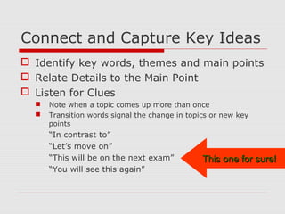 Connect and Capture Key Ideas
 Identify key words, themes and main points
 Relate Details to the Main Point
 Listen for Clues
 Note when a topic comes up more than once
 Transition words signal the change in topics or new key
points
“In contrast to”
“Let’s move on”
“This will be on the next exam”
“You will see this again”
This one for sure!This one for sure!
 