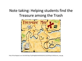 Note taking: Helping students find the
Treasure among the Trash
http://4.bp.blogspot.com/-BzLbSD67Pgc/TZyZ8rRgQBI/AAAAAAAAAFk/1KJEZtBYjpI/s1600/pirate_map.jpg
 