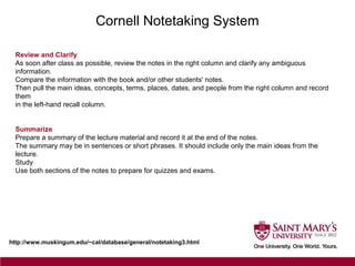 Cornell Notetaking System
http://www.muskingum.edu/~cal/database/general/notetaking3.html
Review and Clarify
As soon after class as possible, review the notes in the right column and clarify any ambiguous
information.
Compare the information with the book and/or other students' notes.
Then pull the main ideas, concepts, terms, places, dates, and people from the right column and record
them
in the left-hand recall column.
Summarize
Prepare a summary of the lecture material and record it at the end of the notes.
The summary may be in sentences or short phrases. It should include only the main ideas from the
lecture.
Study
Use both sections of the notes to prepare for quizzes and exams.
 