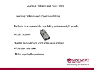 Learning Problems and Note Taking
Learning Problems can impact note taking
Methods to accommodate note taking problems might include:
•Audio recorder
•Laptop computer and word processing program
•Volunteer note taker
•Notes supplied by professor
 