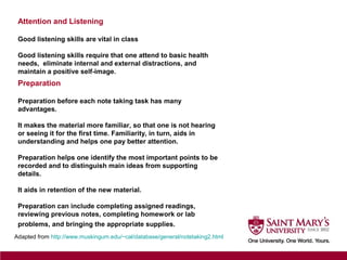 Attention and Listening
Good listening skills are vital in class
Good listening skills require that one attend to basic health
needs, eliminate internal and external distractions, and
maintain a positive self-image.
Adapted from http://www.muskingum.edu/~cal/database/general/notetaking2.html
Preparation
Preparation before each note taking task has many
advantages.
It makes the material more familiar, so that one is not hearing
or seeing it for the first time. Familiarity, in turn, aids in
understanding and helps one pay better attention.
Preparation helps one identify the most important points to be
recorded and to distinguish main ideas from supporting
details.
It aids in retention of the new material.
Preparation can include completing assigned readings,
reviewing previous notes, completing homework or lab
problems, and bringing the appropriate supplies.
 