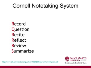 Cornell Notetaking System
http://www.clt.cornell.edu/campus/learn/LSC%20Resources/cornellsystem.pdf
Record
Question
Recite
Reflect
Review
Summarize
 
