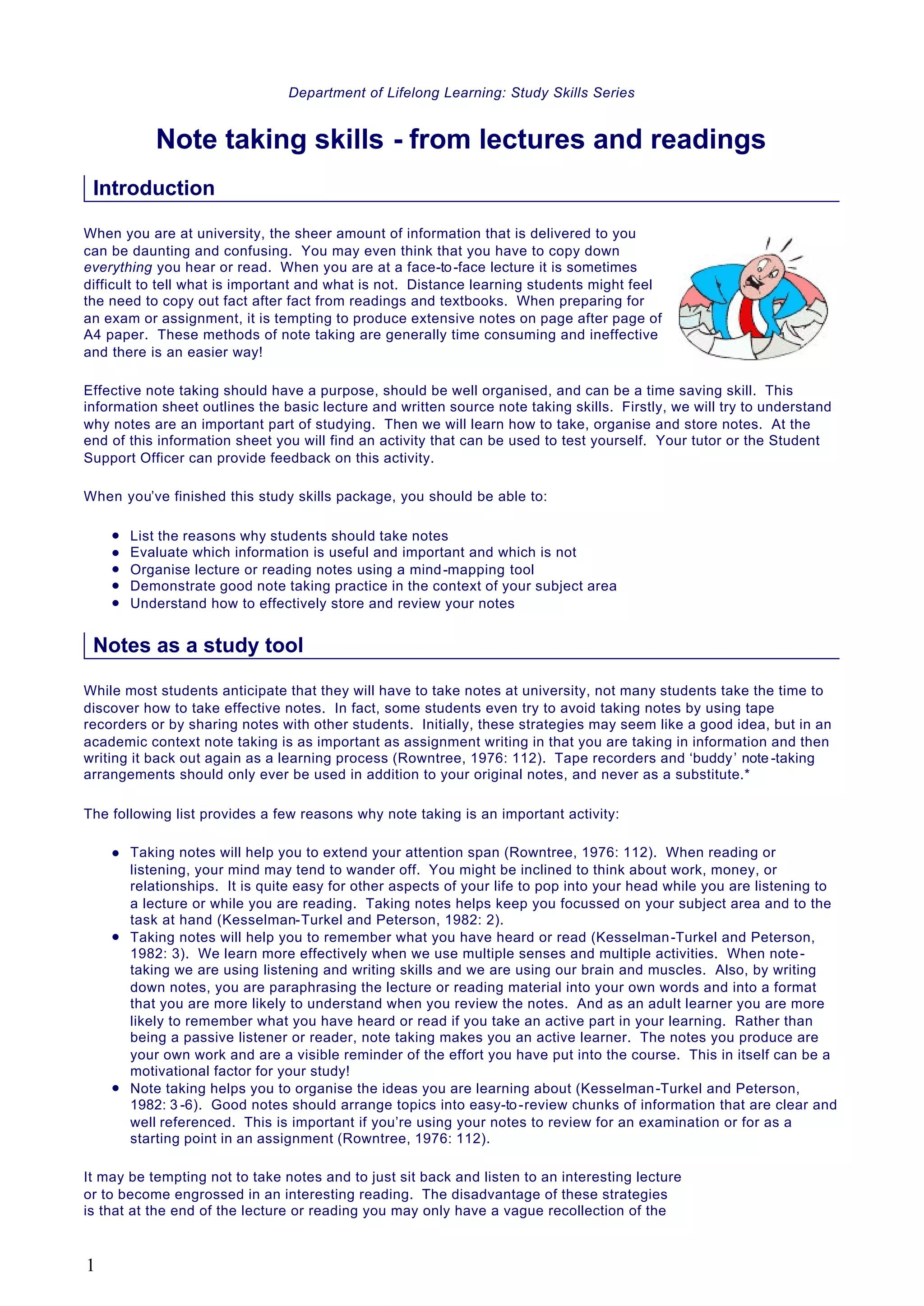 Department of Lifelong Learning: Study Skills Series
Note taking skills - from lectures and readings
Introduction
When you are at university, the sheer amount of information that is delivered to you
can be daunting and confusing. You may even think that you have to copy down
everything you hear or read. When you are at a face-to-face lecture it is sometimes
difficult to tell what is important and what is not. Distance learning students might feel
the need to copy out fact after fact from readings and textbooks. When preparing for
an exam or assignment, it is tempting to produce extensive notes on page after page of
A4 paper. These methods of note taking are generally time consuming and ineffective
and there is an easier way!
Effective note taking should have a purpose, should be well organised, and can be a time saving skill. This
information sheet outlines the basic lecture and written source note taking skills. Firstly, we will try to understand
why notes are an important part of studying. Then we will learn how to take, organise and store notes. At the
end of this information sheet you will find an activity that can be used to test yourself. Your tutor or the Student
Support Officer can provide feedback on this activity.
When you’ve finished this study skills package, you should be able to:
l List the reasons why students should take notes
l Evaluate which information is useful and important and which is not
l Organise lecture or reading notes using a mind-mapping tool
l Demonstrate good note taking practice in the context of your subject area
l Understand how to effectively store and review your notes
Notes as a study tool
While most students anticipate that they will have to take notes at university, not many students take the time to
discover how to take effective notes. In fact, some students even try to avoid taking notes by using tape
recorders or by sharing notes with other students. Initially, these strategies may seem like a good idea, but in an
academic context note taking is as important as assignment writing in that you are taking in information and then
writing it back out again as a learning process (Rowntree, 1976: 112). Tape recorders and ‘buddy’ note -taking
arrangements should only ever be used in addition to your original notes, and never as a substitute.*
The following list provides a few reasons why note taking is an important activity:
l Taking notes will help you to extend your attention span (Rowntree, 1976: 112). When reading or
listening, your mind may tend to wander off. You might be inclined to think about work, money, or
relationships. It is quite easy for other aspects of your life to pop into your head while you are listening to
a lecture or while you are reading. Taking notes helps keep you focussed on your subject area and to the
task at hand (Kesselman-Turkel and Peterson, 1982: 2).
l Taking notes will help you to remember what you have heard or read (Kesselman-Turkel and Peterson,
1982: 3). We learn more effectively when we use multiple senses and multiple activities. When note-
taking we are using listening and writing skills and we are using our brain and muscles. Also, by writing
down notes, you are paraphrasing the lecture or reading material into your own words and into a format
that you are more likely to understand when you review the notes. And as an adult learner you are more
likely to remember what you have heard or read if you take an active part in your learning. Rather than
being a passive listener or reader, note taking makes you an active learner. The notes you produce are
your own work and are a visible reminder of the effort you have put into the course. This in itself can be a
motivational factor for your study!
l Note taking helps you to organise the ideas you are learning about (Kesselman-Turkel and Peterson,
1982: 3 -6). Good notes should arrange topics into easy-to-review chunks of information that are clear and
well referenced. This is important if you’re using your notes to review for an examination or for as a
starting point in an assignment (Rowntree, 1976: 112).
It may be tempting not to take notes and to just sit back and listen to an interesting lecture
or to become engrossed in an interesting reading. The disadvantage of these strategies
is that at the end of the lecture or reading you may only have a vague recollection of the
1
 