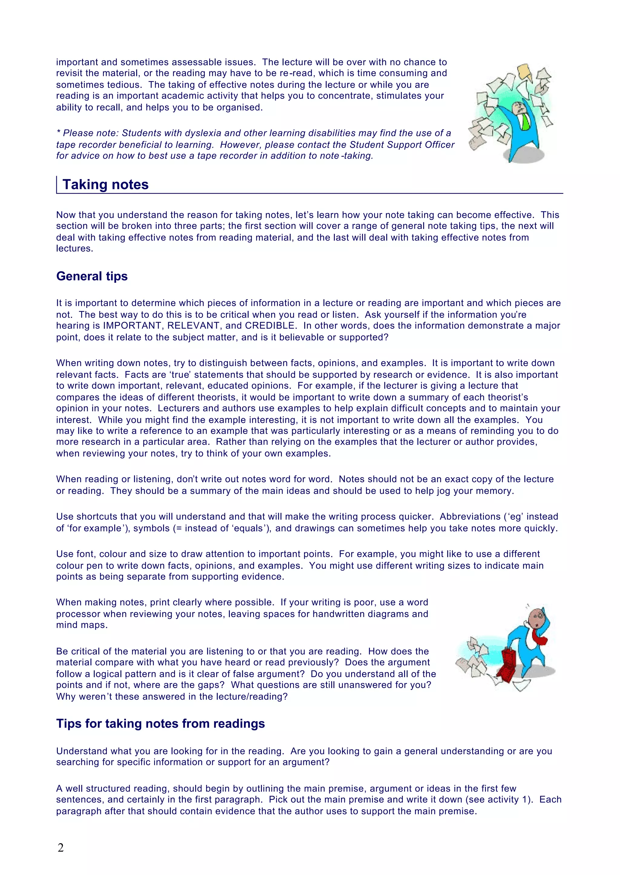 important and sometimes assessable issues. The lecture will be over with no chance to
revisit the material, or the reading may have to be re-read, which is time consuming and
sometimes tedious. The taking of effective notes during the lecture or while you are
reading is an important academic activity that helps you to concentrate, stimulates your
ability to recall, and helps you to be organised.
* Please note: Students with dyslexia and other learning disabilities may find the use of a
tape recorder beneficial to learning. However, please contact the Student Support Officer
for advice on how to best use a tape recorder in addition to note -taking.
Taking notes
Now that you understand the reason for taking notes, let’s learn how your note taking can become effective. This
section will be broken into three parts; the first section will cover a range of general note taking tips, the next will
deal with taking effective notes from reading material, and the last will deal with taking effective notes from
lectures.
General tips
It is important to determine which pieces of information in a lecture or reading are important and which pieces are
not. The best way to do this is to be critical when you read or listen. Ask yourself if the information you’re
hearing is IMPORTANT, RELEVANT, and CREDIBLE. In other words, does the information demonstrate a major
point, does it relate to the subject matter, and is it believable or supported?
When writing down notes, try to distinguish between facts, opinions, and examples. It is important to write down
relevant facts. Facts are ‘true’ statements that should be supported by research or evidence. It is also important
to write down important, relevant, educated opinions. For example, if the lecturer is giving a lecture that
compares the ideas of different theorists, it would be important to write down a summary of each theorist’s
opinion in your notes. Lecturers and authors use examples to help explain difficult concepts and to maintain your
interest. While you might find the example interesting, it is not important to write down all the examples. You
may like to write a reference to an example that was particularly interesting or as a means of reminding you to do
more research in a particular area. Rather than relying on the examples that the lecturer or author provides,
when reviewing your notes, try to think of your own examples.
When reading or listening, don’t write out notes word for word. Notes should not be an exact copy of the lecture
or reading. They should be a summary of the main ideas and should be used to help jog your memory.
Use shortcuts that you will understand and that will make the writing process quicker. Abbreviations (‘eg’ instead
of ‘for example’), symbols (= instead of ‘equals’), and drawings can sometimes help you take notes more quickly.
Use font, colour and size to draw attention to important points. For example, you might like to use a different
colour pen to write down facts, opinions, and examples. You might use different writing sizes to indicate main
points as being separate from supporting evidence.
When making notes, print clearly where possible. If your writing is poor, use a word
processor when reviewing your notes, leaving spaces for handwritten diagrams and
mind maps.
Be critical of the material you are listening to or that you are reading. How does the
material compare with what you have heard or read previously? Does the argument
follow a logical pattern and is it clear of false argument? Do you understand all of the
points and if not, where are the gaps? What questions are still unanswered for you?
Why weren’t these answered in the lecture/reading?
Tips for taking notes from readings
Understand what you are looking for in the reading. Are you looking to gain a general understanding or are you
searching for specific information or support for an argument?
A well structured reading, should begin by outlining the main premise, argument or ideas in the first few
sentences, and certainly in the first paragraph. Pick out the main premise and write it down (see activity 1). Each
paragraph after that should contain evidence that the author uses to support the main premise.
2
 