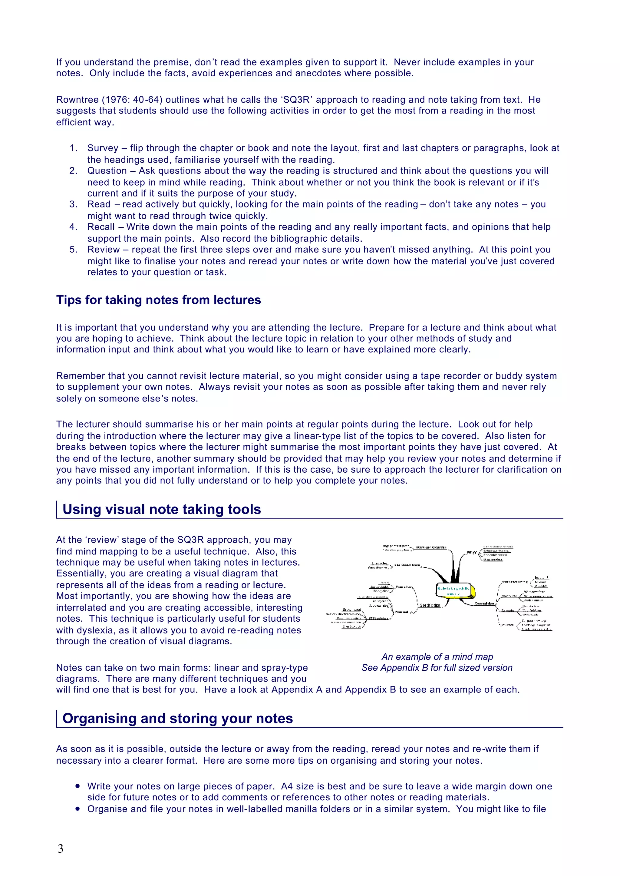 If you understand the premise, don’t read the examples given to support it. Never include examples in your
notes. Only include the facts, avoid experiences and anecdotes where possible.
Rowntree (1976: 40-64) outlines what he calls the ‘SQ3R’ approach to reading and note taking from text. He
suggests that students should use the following activities in order to get the most from a reading in the most
efficient way.
1. Survey – flip through the chapter or book and note the layout, first and last chapters or paragraphs, look at
the headings used, familiarise yourself with the reading.
2. Question – Ask questions about the way the reading is structured and think about the questions you will
need to keep in mind while reading. Think about whether or not you think the book is relevant or if it’s
current and if it suits the purpose of your study.
3. Read – read actively but quickly, looking for the main points of the reading – don’t take any notes – you
might want to read through twice quickly.
4. Recall – Write down the main points of the reading and any really important facts, and opinions that help
support the main points. Also record the bibliographic details.
5. Review – repeat the first three steps over and make sure you haven’t missed anything. At this point you
might like to finalise your notes and reread your notes or write down how the material you’ve just covered
relates to your question or task.
Tips for taking notes from lectures
It is important that you understand why you are attending the lecture. Prepare for a lecture and think about what
you are hoping to achieve. Think about the lecture topic in relation to your other methods of study and
information input and think about what you would like to learn or have explained more clearly.
Remember that you cannot revisit lecture material, so you might consider using a tape recorder or buddy system
to supplement your own notes. Always revisit your notes as soon as possible after taking them and never rely
solely on someone else’s notes.
The lecturer should summarise his or her main points at regular points during the lecture. Look out for help
during the introduction where the lecturer may give a linear-type list of the topics to be covered. Also listen for
breaks between topics where the lecturer might summarise the most important points they have just covered. At
the end of the lecture, another summary should be provided that may help you review your notes and determine if
you have missed any important information. If this is the case, be sure to approach the lecturer for clarification on
any points that you did not fully understand or to help you complete your notes.
Using visual note taking tools
At the ‘review’ stage of the SQ3R approach, you may
find mind mapping to be a useful technique. Also, this
technique may be useful when taking notes in lectures.
Essentially, you are creating a visual diagram that
represents all of the ideas from a reading or lecture.
Most importantly, you are showing how the ideas are
interrelated and you are creating accessible, interesting
notes. This technique is particularly useful for students
with dyslexia, as it allows you to avoid re-reading notes
through the creation of visual diagrams.
Notes can take on two main forms: linear and spray-type
diagrams. There are many different techniques and you
will find one that is best for you. Have a look at Appendix A and Appendix B to see an example of each.
Organising and storing your notes
As soon as it is possible, outside the lecture or away from the reading, reread your notes and re-write them if
necessary into a clearer format. Here are some more tips on organising and storing your notes.
l Write your notes on large pieces of paper. A4 size is best and be sure to leave a wide margin down one
side for future notes or to add comments or references to other notes or reading materials.
l Organise and file your notes in well-labelled manilla folders or in a similar system. You might like to file
An example of a mind map
See Appendix B for full sized version
3
 
