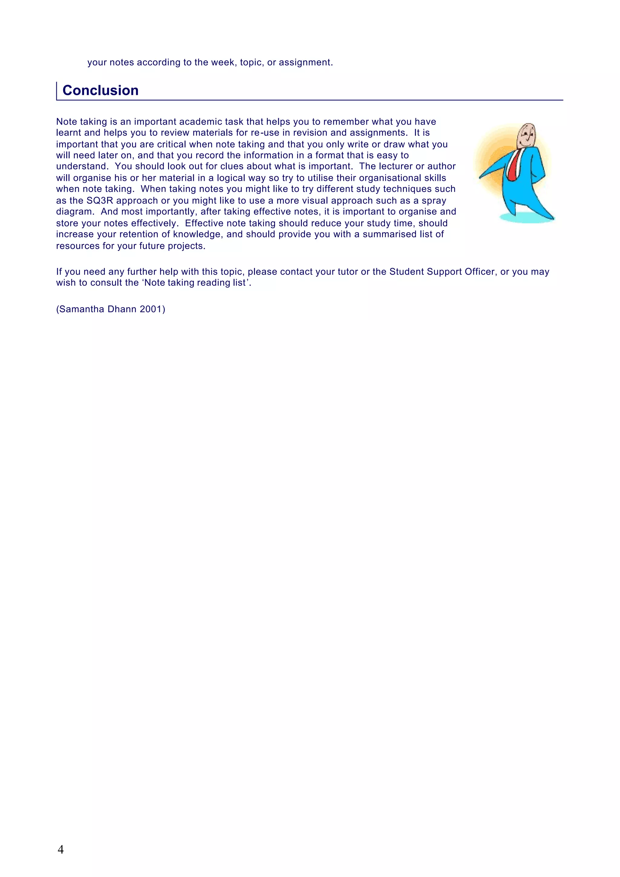 your notes according to the week, topic, or assignment.
Conclusion
Note taking is an important academic task that helps you to remember what you have
learnt and helps you to review materials for re-use in revision and assignments. It is
important that you are critical when note taking and that you only write or draw what you
will need later on, and that you record the information in a format that is easy to
understand. You should look out for clues about what is important. The lecturer or author
will organise his or her material in a logical way so try to utilise their organisational skills
when note taking. When taking notes you might like to try different study techniques such
as the SQ3R approach or you might like to use a more visual approach such as a spray
diagram. And most importantly, after taking effective notes, it is important to organise and
store your notes effectively. Effective note taking should reduce your study time, should
increase your retention of knowledge, and should provide you with a summarised list of
resources for your future projects.
If you need any further help with this topic, please contact your tutor or the Student Support Officer, or you may
wish to consult the ‘Note taking reading list’.
(Samantha Dhann 2001)
4
 
