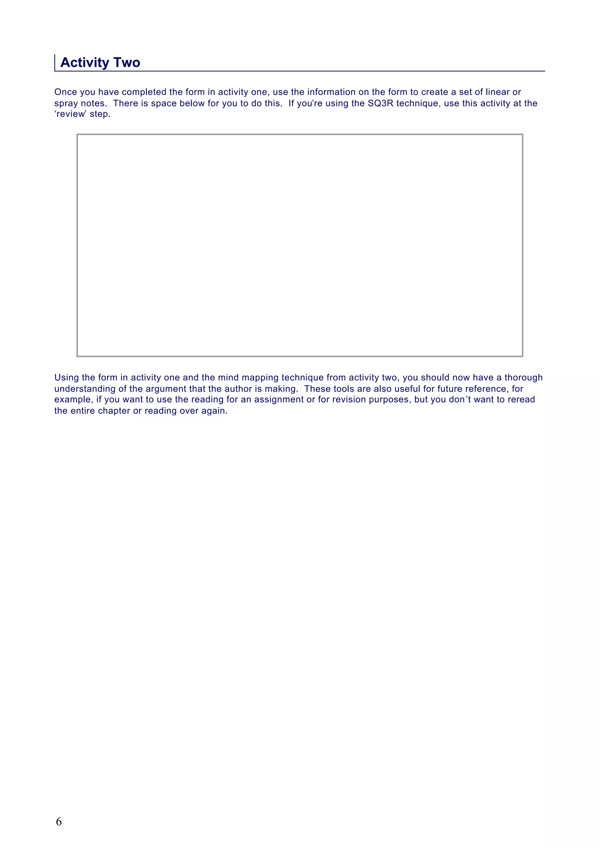Activity Two
Once you have completed the form in activity one, use the information on the form to create a set of linear or
spray notes. There is space below for you to do this. If you’re using the SQ3R technique, use this activity at the
‘review’ step.
Using the form in activity one and the mind mapping technique from activity two, you should now have a thorough
understanding of the argument that the author is making. These tools are also useful for future reference, for
example, if you want to use the reading for an assignment or for revision purposes, but you don’t want to reread
the entire chapter or reading over again.
6
 
