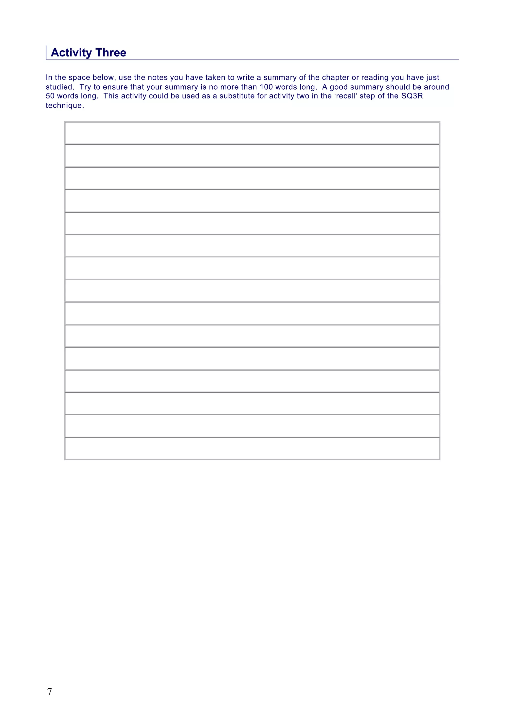 Activity Three
In the space below, use the notes you have taken to write a summary of the chapter or reading you have just
studied. Try to ensure that your summary is no more than 100 words long. A good summary should be around
50 words long. This activity could be used as a substitute for activity two in the ‘recall’ step of the SQ3R
technique.
7
 