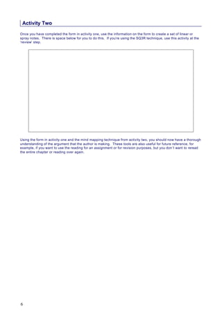Activity Two
Once you have completed the form in activity one, use the information on the form to create a set of linear or
spray notes. There is space below for you to do this. If you’re using the SQ3R technique, use this activity at the
‘review’ step.
Using the form in activity one and the mind mapping technique from activity two, you should now have a thorough
understanding of the argument that the author is making. These tools are also useful for future reference, for
example, if you want to use the reading for an assignment or for revision purposes, but you don’t want to reread
the entire chapter or reading over again.
6
 