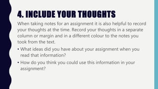 4. INCLUDE YOUR THOUGHTS
When taking notes for an assignment it is also helpful to record
your thoughts at the time. Record your thoughts in a separate
column or margin and in a different colour to the notes you
took from the text.
• What ideas did you have about your assignment when you
read that information?
• How do you think you could use this information in your
assignment?
 